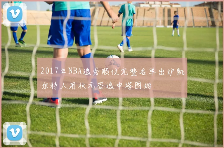 2017年NBA选秀顺位完整名单出炉凯尔特人用状元签选中塔图姆