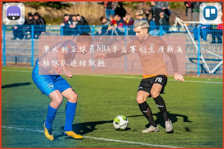 澳大利亚球员NBA季后赛创生涯新高助球队逆转取胜